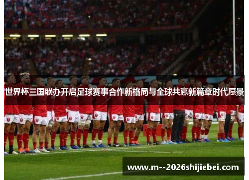 世界杯三国联办开启足球赛事合作新格局与全球共赢新篇章时代愿景