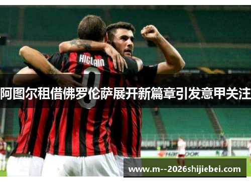 阿图尔租借佛罗伦萨展开新篇章引发意甲关注