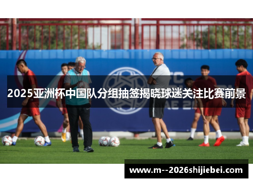 2025亚洲杯中国队分组抽签揭晓球迷关注比赛前景 2025亚洲杯中国队分组抽签揭晓球迷关注比赛前景