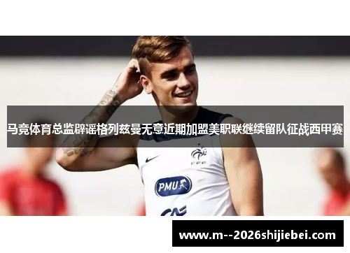 马竞体育总监辟谣格列兹曼无意近期加盟美职联继续留队征战西甲赛