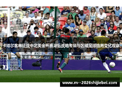 卡塔尔客串征战中北美金杯赛背后战略考量与区域足球格局变化观察