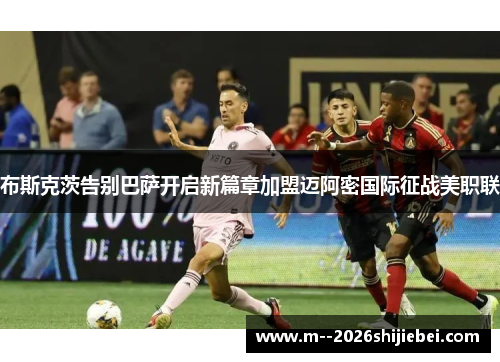 布斯克茨告别巴萨开启新篇章加盟迈阿密国际征战美职联
