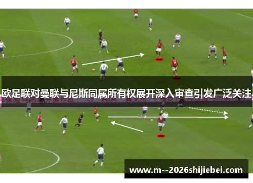 欧足联对曼联与尼斯同属所有权展开深入审查引发广泛关注