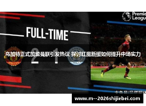 乌加特正式加盟曼联引发热议 探讨红魔新援如何提升中场实力