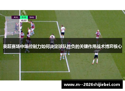 英超赛场中场控制力如何决定球队胜负的关键作用战术博弈核心